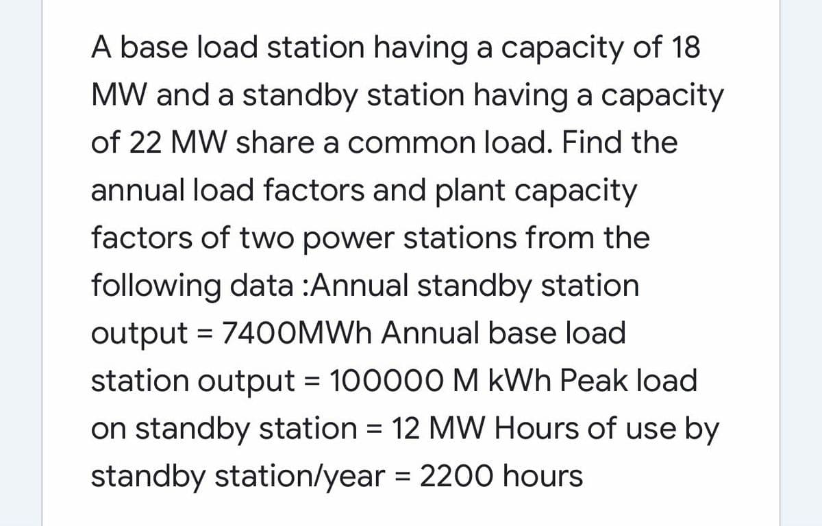 A base load station having a capacity of 18
MW and a standby station having a capacity
of 22 MW share a common load. Find the
annual load factors and plant capacity
factors of two power stations from the
following data :Annual standby station
output = 740OMWH Annual base load
station output = 100000 M kWh Peak load
on standby station = 12 MW Hours of use by
standby station/year = 2200 hours

