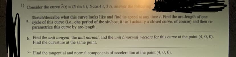 1)
Consider the curve r(t) = (5 sin 4 t, 5 cos 4 r, 3 t), answer the following:
Sketch/describe what this curve looks like and find its speed at any time r. Find the arc-length of one
a. cycle of this curve (i.e., one period of the sin/cos; it isn't actually a closed curve. of course) and then re-
parametrize this curve by arc-length.
b. Find the unit tangent, the unit normal, and the unit binormal vectors for this curve at the point (4, 0, 0).
Find the curvature at the same point.
c. Find the tangential and normal components of acceleration at the point (4, 0, 0).