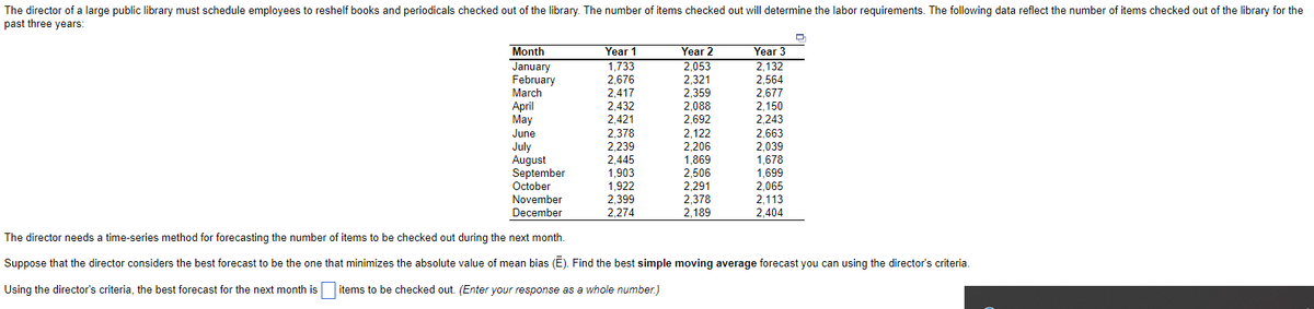 The director of a large public library must schedule employees to reshelf books and periodicals checked out of the library. The number of items checked out will determine the labor requirements. The following data reflect the number of items checked out of the library for the
past three years:
Year 1
1,733
2,676
2,417
Month
Year 2
2,053
2,321
2,359
2,088
2,692
2,122
2,206
1,869
2,506
2,291
2,378
2,189
Year 3
2,132
January
February
March
April
May
lune
2,564
2,677
2,150
2,243
2.432
2 421
2,421
2,378
2,239
2,445
June
2,663
July
August
September
October
2,039
1,678
1,699
1,903
1,922
2,399
2,065
2,113
2,404
November
December
2,274
The director needs a time-series method for forecasting the number of items to be checked out during the next month.
Suppose that the director considers the best forecast to be the one that minimizes the absolute value of mean bias (E). Find the best simple moving average forecast you can using the director's criteria.
Using the director's criteria, the best forecast for the next month is
items to be checked out. (Enter your response as a whole number.)
