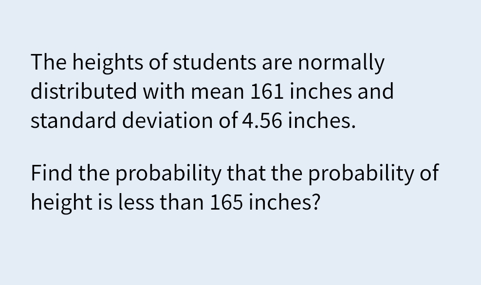 The heights of students are normally
distributed with mean 161 inches and
standard deviation of 4.56 inches.
Find the probability that the probability of
height is less than 165 inches?
