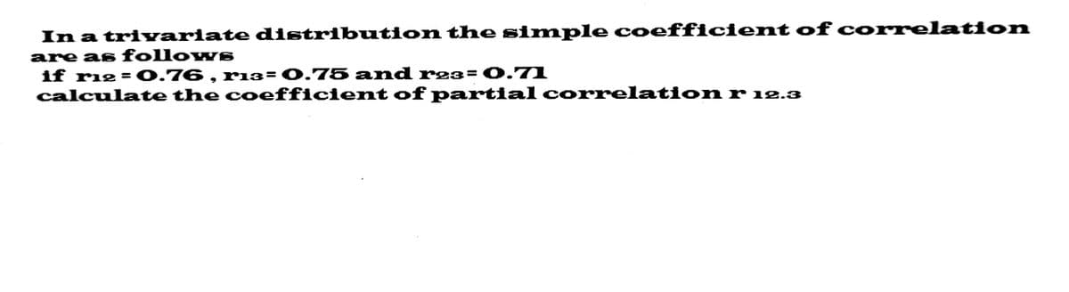 In a trivariate distribution the simple coefficient of correlation
are as follows
if r12 = 0.76, rı3= 0.75 and r²3= 0.71
calculate the coefficient of partial correlation r 12.3