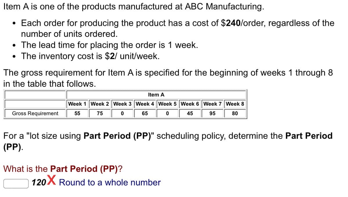 Item A is one of the products manufactured at ABC Manufacturing.
• Each order for producing the product has a cost of $240/order, regardless of the
number of units ordered.
• The lead time for placing the order is 1 week.
• The inventory cost is $2/ unit/week.
The gross requirement for Item A is specified for the beginning of weeks 1 through 8
in the table that follows.
Gross Requirement
Item A
Week 1 Week 2 Week 3 Week 4 Week 5 Week 6 Week 7 Week 8
55
75
0
65
0
45
95
80
For a "lot size using Part Period (PP)" scheduling policy, determine the Part Period
(PP).
What is the Part Period (PP)?
120
Round to a whole number