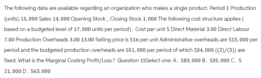 The following data are available regarding an organization who makes a single product. Period 1 Production
(units) 15,000 Sales 14,000 Opening Stock _ Closing Stock 1,000 The following cost structure applies (
based on a budgeted level of 17,000 units per period). Cost per unit $ Direct Material 3.00 Direct Labour
7.00 Production Overheads 3.00 13.00 Selling price is $16 per unit Administrative overheads are $15,000 per
period and the budgeted production overheads are $51,000 per period of which $34,000 ((2)/(3)) are
fixed. What is the Marginal Costing Profit/Loss? Question 15Select one: A. $83,000 B. $35,000 C. $
21,000 D. $63,000