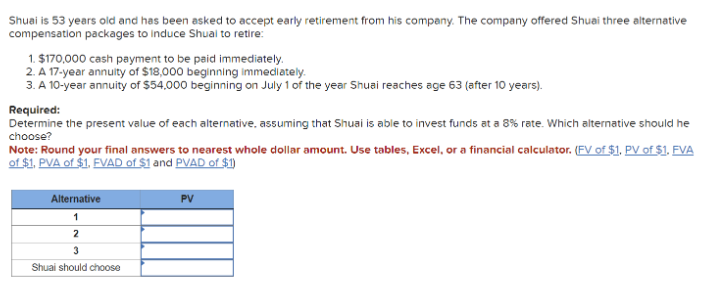 Shuai is 53 years old and has been asked to accept early retirement from his company. The company offered Shuai three alternative
compensation packages to induce Shual to retire:
1. $170,000 cash payment to be paid immediately.
2. A 17-year annuity of $18,000 beginning immediately.
3. A 10-year annuity of $54,000 beginning on July 1 of the year Shuai reaches age 63 (after 10 years).
Required:
Determine the present value of each alternative, assuming that Shuai is able to invest funds at a 8% rate. Which alternative should he
choose?
Note: Round your final answers to nearest whole dollar amount. Use tables, Excel, or a financial calculator. (FV of $1, PV of $1. FVA
of $1, PVA of $1. FVAD of $1 and PVAD of $1)
Alternative
1
2
PV
3
Shuai should choose