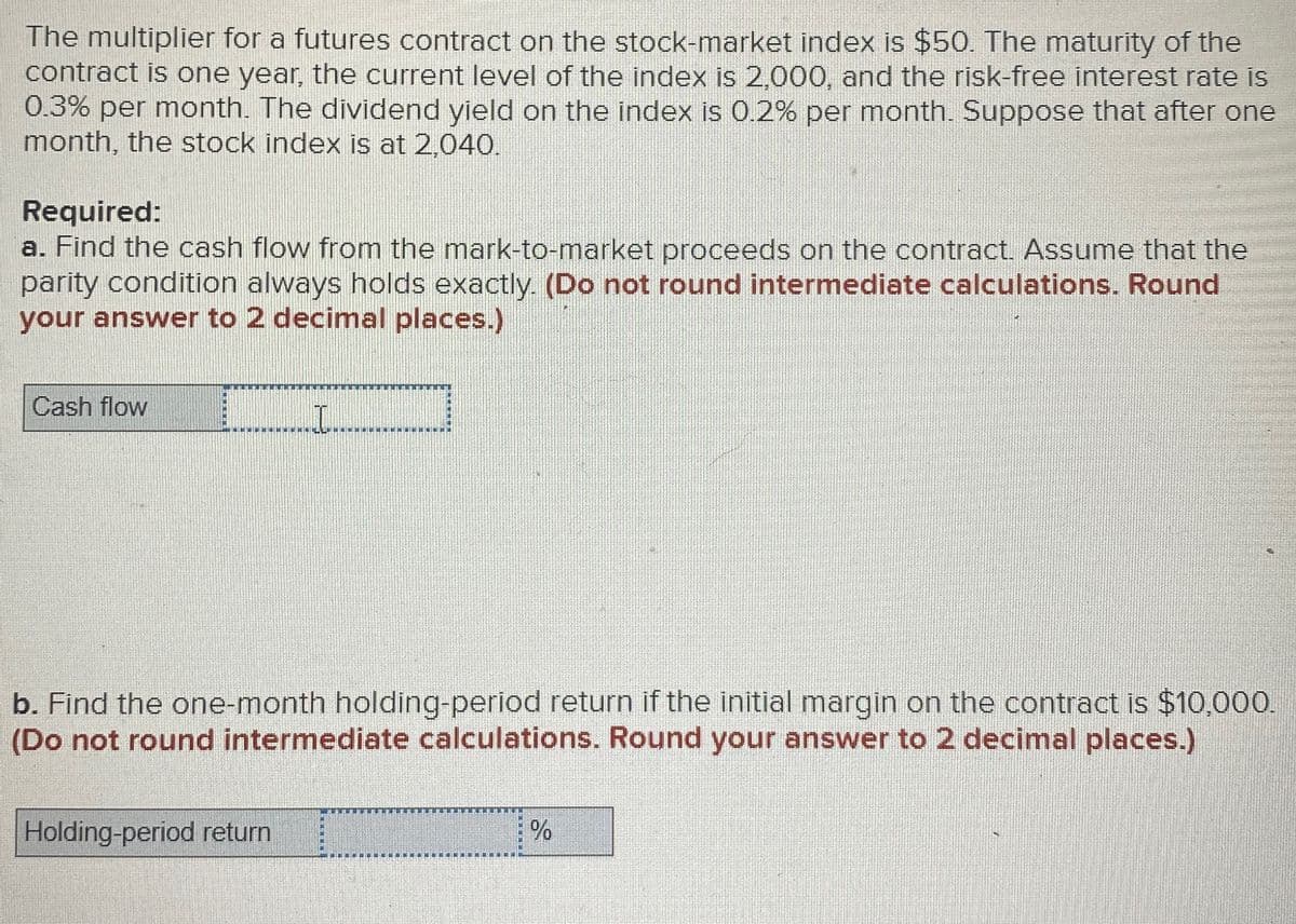 The multiplier for a futures contract on the stock-market index is $50. The maturity of the
contract is one year, the current level of the index is 2,000, and the risk-free interest rate is
0.3% per month. The dividend yield on the index is 0.2% per month. Suppose that after one
month, the stock index is at 2,040.
Required:
a. Find the cash flow from the mark-to-market proceeds on the contract. Assume that the
parity condition always holds exactly. (Do not round intermediate calculations. Round
your answer to 2 decimal places.)
Cash flow
.I..
b. Find the one-month holding-period return if the initial margin on the contract is $10,000.
(Do not round intermediate calculations. Round your answer to 2 decimal places.)
Holding-period return
%