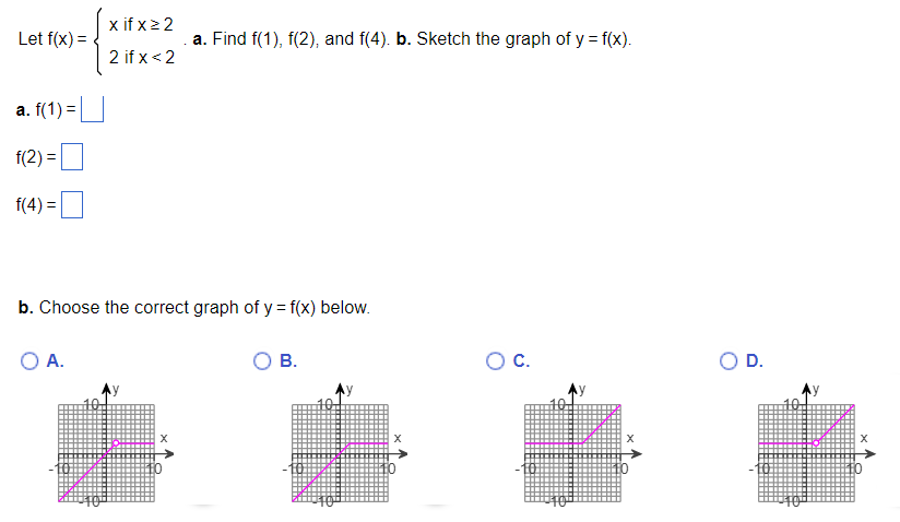 Let f(x) =
a. f(1) =
f(2)=
f(4) =
x ifxz2
2 if x < 2
O A.
b. Choose the correct graph of y = f(x) below.
.a. Find f(1), f(2), and f(4). b. Sketch the graph of y = f(x).
X
B.
X
O C.
X
D.
X