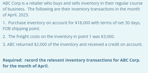ABC Corp is a retailer who buys and sells inventory in their regular course
of business. The following are their inventory transactions in the month
of April, 2023.
1. Purchase inventory on account for $18,000 with terms of net 30 days,
FOB shipping point.
2. The freight costs on the inventory in point 1 was $3,000.
3. ABC returned $2,000 of the inventory and received a credit on account.
Required: record the relevant inventory transactions for ABC Corp.
for the month of April.