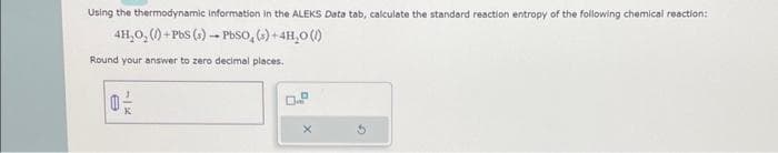 Using the thermodynamic Information in the ALEKS Data tab, calculate the standard reaction entropy of the following chemical reaction:
4H₂O₂()+PbS (s) → PbSO₂ (s) + 4H₂O(1)
Round your answer to zero decimal places.
0-/-
e