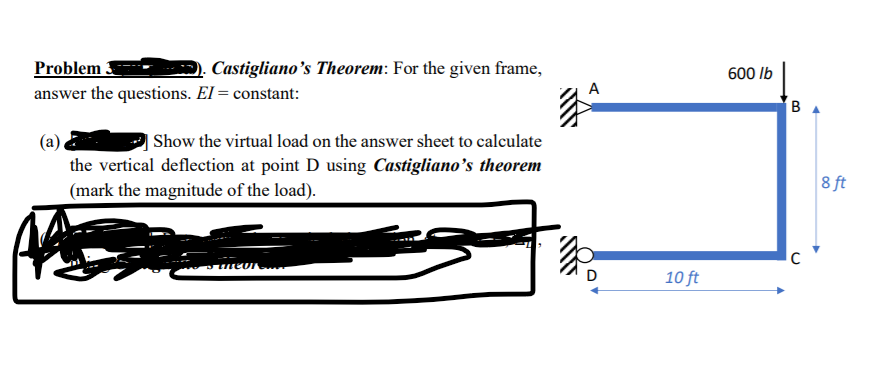 Problem
answer the questions. El = constant:
Castigliano's Theorem: For the given frame,
600 lb
BA
| Show the virtual load on the answer sheet to calculate
(a)
the vertical deflection at point D using Castigliano's theorem
(mark the magnitude of the load).
8 ft
neor
10 ft
