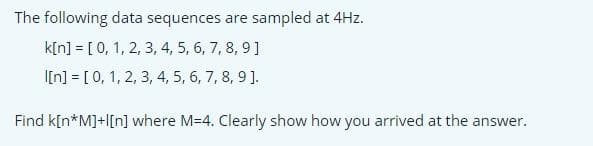 The following data sequences are sampled at 4Hz.
k[n] = [ 0, 1, 2, 3, 4, 5, 6, 7, 8, 9]
I[n] = [0, 1, 2, 3, 4, 5, 6, 7, 8, 9].
Find k[n*M]+l[n] where M=4. Clearly show how you arrived at the answer.
