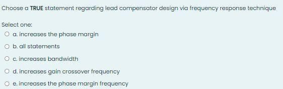 Choose a TRUE statement regarding lead compensator design via frequency response technique
Select one:
O a increases the phase margin
O b. all statements
O c increases bandwidth
O d.increases gain crossover frequency
e. increases the phase margin frequency
