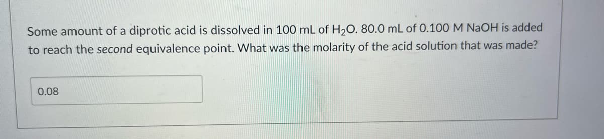 Some amount of a diprotic acid is dissolved in 100 mL of H₂O. 80.0 mL of 0.100 M NaOH is added
to reach the second equivalence point. What was the molarity of the acid solution that was made?
0.08