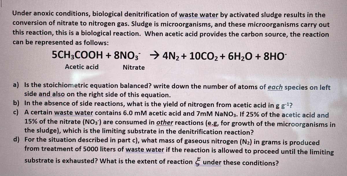Under anoxic conditions, biological denitrification of waste water by activated sludge results in the
conversion of nitrate to nitrogen gas. Sludge is microorganisms, and these microorganisms carry out
this reaction, this is a biological reaction. When acetic acid provides the carbon source, the reaction
can be represented as follows:
5CH3COOH + 8NO3 → 4N2+ 10CO2 + 6H20 + 8HO
Acetic acid
Nitrate
a) Is the stoichiometric equation balanced? write down the number of atoms of each species on left
side and also on the right side of this equation.
b) In the absence of side reactions, what is the yield of nitrogen from acetic acid in g g1?
c) A certain waste water contains 6.0 mM acetic acid and 7mM NaNO3. If 25% of the acetic acid and
15% of the nitrate (NO3) are consumed in other reactions (e.g, for growth of the microorganisms in
the sludge), which is the limiting substrate in the denitrification reaction?
d) For the situation described in part c), what mass of gaseous nitrogen (N2) in grams is produced
from treatment of 5000 liters of waste water if the reaction is allowed to proceed until the limiting
substrate is exhausted? What is the extent of reaction § under these conditions?

