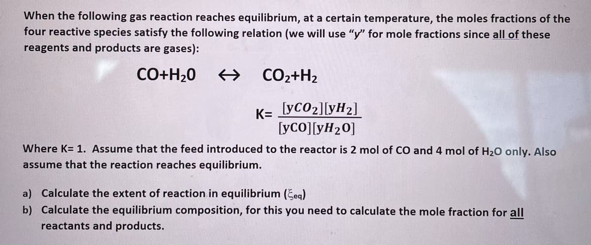 When the following gas reaction reaches equilibrium, at a certain temperature, the moles fractions of the
four reactive species satisfy the following relation (we will use "y" for mole fractions since all of these
reagents and products are gases):
CO+H20
CO2+H2
K=
[yCO2][yH2]
[yco][yH20]
Where K= 1. Assume that the feed introduced to the reactor is 2 mol of CO and 4 mol of H20 only. Also
assume that the reaction reaches equilibrium.
a) Calculate the extent of reaction in equilibrium (Šeg)
b) Calculate the equilibrium composition, for this you need to calculate the mole fraction for all
reactants and products.
