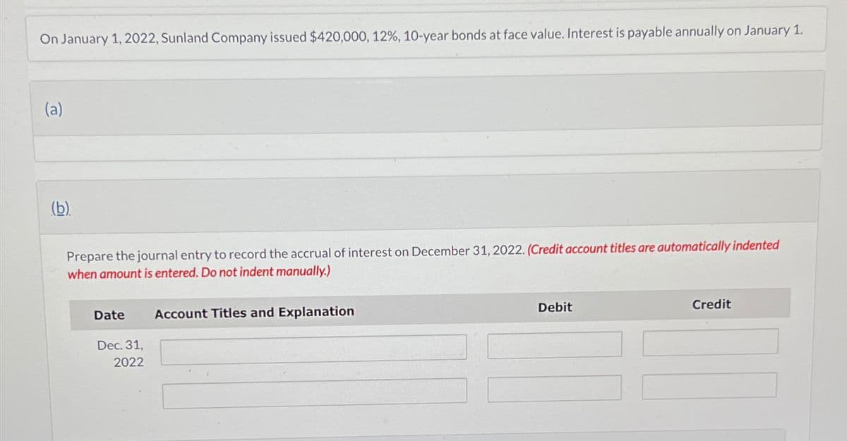 On January 1, 2022, Sunland Company issued $420,000, 12%, 10-year bonds at face value. Interest is payable annually on January 1.
(a)
(b)
Prepare the journal entry to record the accrual of interest on December 31, 2022. (Credit account titles are automatically indented
when amount is entered. Do not indent manually.)
Date
Dec. 31,
2022
Account Titles and Explanation
Debit
Credit