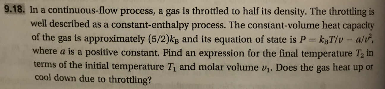9.18. In a continuous-flow process, a gas is throttled to half its density. The throttling is
well described as a constant-enthalpy process. The constant-volume heat capacity
of the gas is approximately (5/2)kg and its equation of state is P kgT/v - alv,
where a is a positive constant. Find an
terms of the initial temperature T and molar volume v1. Does the gas heat up or
cool down due to throttling?
expression for the final temperature T2 in
