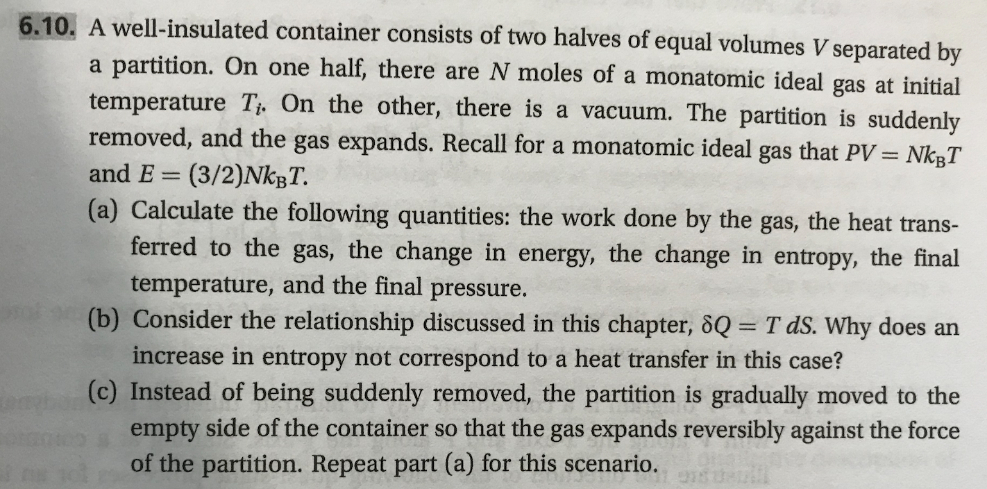 6.10. A well-insulated container consists of two halves of equal volumes V separated by
partition. On one half, there are N moles of a monatomic ideal gas at initial
temperature Ti. On the other, there is a vacuum. The partition is suddenly
removed, and the gas expands. Recall for a monatomic ideal gas that PV = NkgT
a
and E
(3/2)NKBT.
(a) Calculate the following quantities: the work done by the gas, the heat trans-
ferred to the gas, the change in energy, the change in entropy, the final
temperature, and the final pressure.
(b) Consider the relationship discussed in this chapter, 8Q= T dS. Why do es an
increase in entropy not correspond to a heat transfer in this case?
(c) Instead of being suddenly removed, the partition is gradually moved to the
empty side of the container so that the gas expands reversibly against the force
of the partition. Repeat part (a) for this scenario.
