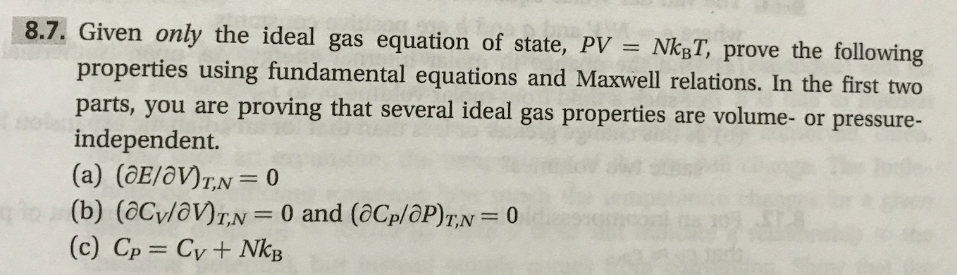 8.7. Given only the ideal gas equation of state, PV = NkBT, prove the following
properties using fundamental equations and Maxwell relations. In the first two
proving that several ideal gas properties
are volume- or pressure-
parts, you are
independent.
(a) (OE/Ov)T,N= 0
e (b) (aCv/av)r,N= 0 and (aCp/OP)T,N= 0
(c) Cp Cv + NkB
