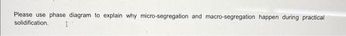 Please use phase diagram to explain why micro-segregation and macro-segregation happen during practical
solidification.
