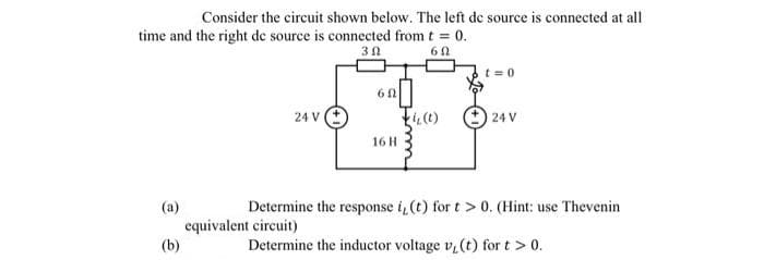 Consider the circuit shown below. The left de source is connected at all
time and the right de source is connected from t 0.
%3!
t = 0
24 V
24 V
16 H
(a)
Determine the response i, (t) for t > 0. (Hint: use Thevenin
equivalent circuit)
(b)
Determine the inductor voltage v (t) for t > 0.
