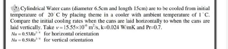 Cylindrical Water cans (diameter 6.5cm and length 15cm) are to be cooled from initial
temperature of 20' C by placing theme in a cooler with ambient temperature of 1 C.
Compare the initial cooling rates when the cans are laid horizontally to when the cans are
laid vertically. Take v= 15.55x10" m/s, k=0.024 W/mK and Pr-0.7.
Nu = 0.53RA for horizontal orientation
Nu = 0.59 Ra for vertical orientation
1/4
