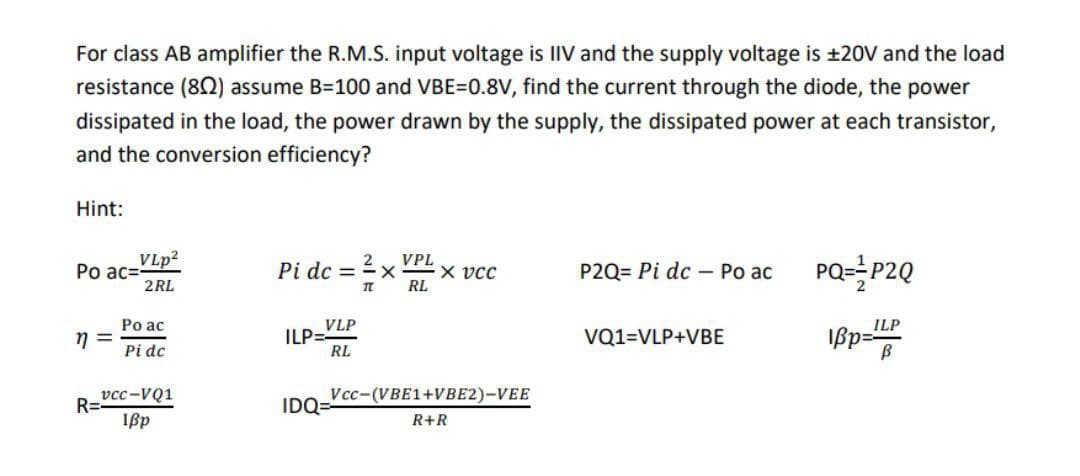 For class AB amplifier the R.M.S. input voltage is IIV and the supply voltage is ±20V and the load
resistance (802) assume B=100 and VBE=0.8V, find the current through the diode, the power
dissipated in the load, the power drawn by the supply, the dissipated power at each transistor,
and the conversion efficiency?
Hint:
Po ac=
η =
VLp²
2RL
R=
Po ac
Pi dc
vcc-VQ1
Ißp
Pi dc =
VLP
RL
ILP=
TL
IDQ=
VPL
RL
X vcc
Vcc-(VBE1+VBE2)-VEE
R+R
P2Q= Pi dc Po ac
VQ1=VLP+VBE
PQ=P2Q
ILP