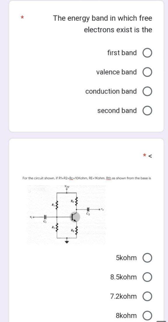 *
The energy band in which free
electrons exist is the
first band O
valence band O
conduction band O
Vee
For the circuit shown, if R1-R2-Rc-10Kohm, RE-1Kohm. Rth as shown from the base is
second band
HE
C₂
1%
5kohm
8.5kohm
7.2kOhm
8kohm