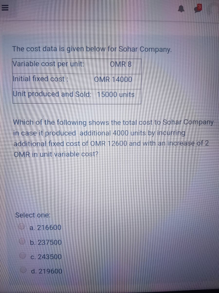 The cost data is given below for Sohar Company.
Variable cost per unit:
OMR 8
Initial fixed cost:
OMR 14000
Unit produced and Sold: 15000 units
Which of the following shows the total cost to Sohar Company
in case it produced additional 4000 units by incurring
additional fixed cost of OMR 12600 and with an increase of 2
OMR in unit variable cost?
Select one:
a. 216600
O b. 237500
c. 243500
d. 219600
II
