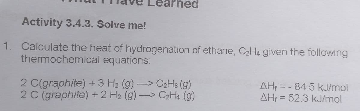 Activity 3.4.3. Solve me!
1. Calculate the heat of hydrogenation of ethane, C2H4 given the following
thermochemical equations:
2 C(graphite) +3 H2 (g)-> C2H6 (g)
2 C (graphite) +2 H2 (g) -> C2Ha (g)
AH = - 84.5 kJ/mol
AH = 52.3 kJ/mol
