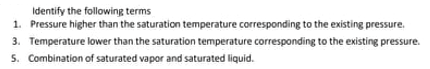 Identify the following terms
1. Pressure higher than the saturation temperature corresponding to the existing pressure.
3. Temperature lower than the saturation temperature corresponding to the existing pressure.
5. Combination of saturated vapor and saturated liquid.
