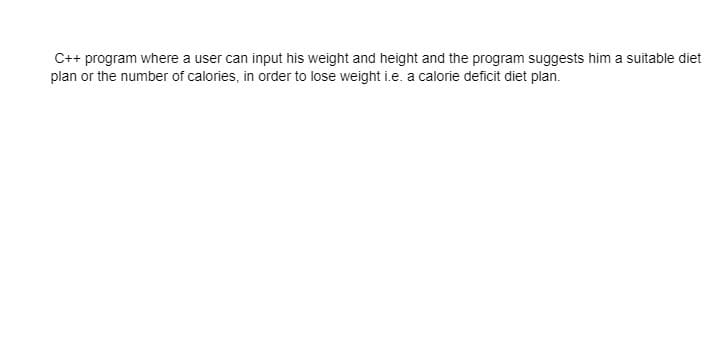 C++ program where a user can input his weight and height and the program suggests him a suitable diet
plan or the number of calories, in order to lose weight i.e. a calorie deficit diet plan.

