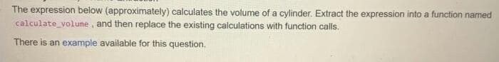 The expression below (approximately) calculates the volume of a cylinder. Extract the expression into a function named
calculate volume, and then replace the existing calculations with function calls.
There is an example available for this question.
