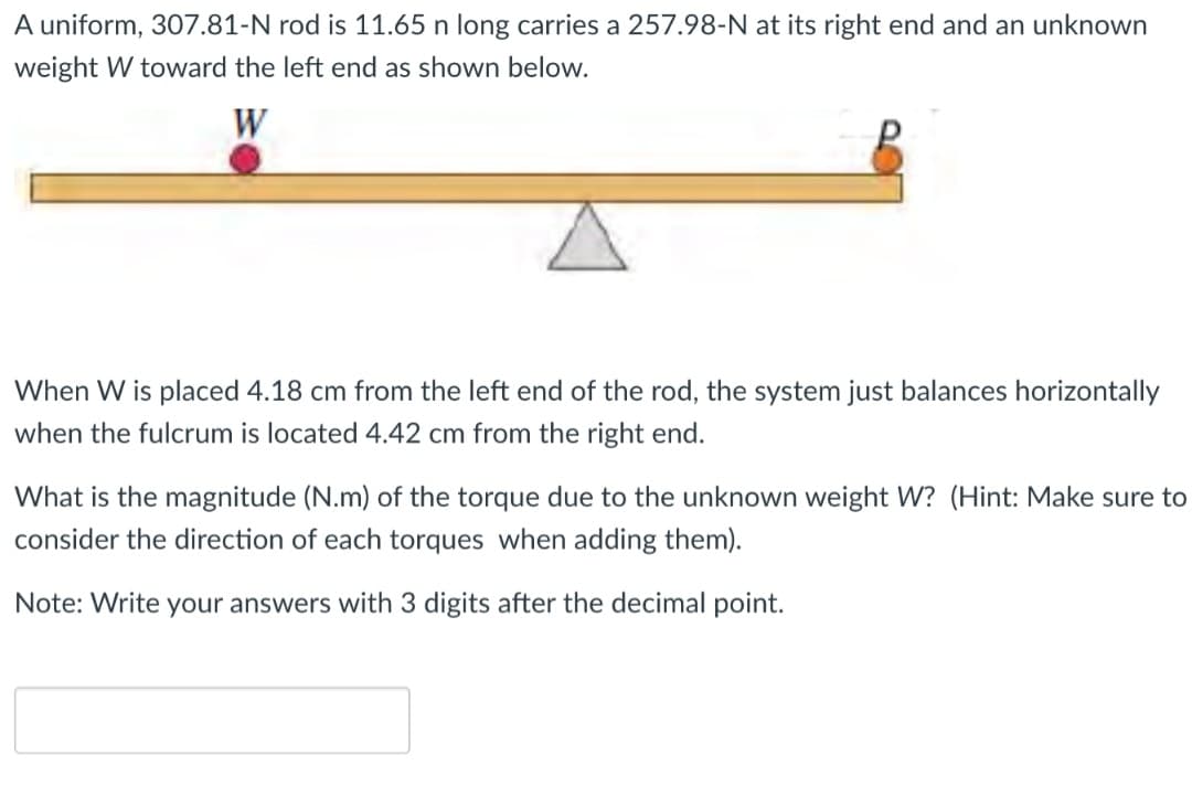 A uniform, 307.81-N rod is 11.65 n long carries a 257.98-N at its right end and an unknown
weight W toward the left end as shown below.
W
When W is placed 4.18 cm from the left end of the rod, the system just balances horizontally
when the fulcrum is located 4.42 cm from the right end.
What is the magnitude (N.m) of the torque due to the unknown weight W? (Hint: Make sure to
consider the direction of each torques when adding them).
Note: Write your answers with 3 digits after the decimal point.