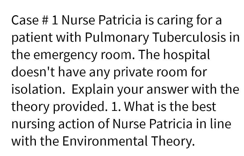 Case # 1 Nurse Patricia is caring for a
patient with Pulmonary Tuberculosis in
the emergency room. The hospital
doesn't have any private room for
isolation. Explain your answer with the
theory provided. 1. What is the best
nursing action of Nurse Patricia in line
with the Environmental Theory.