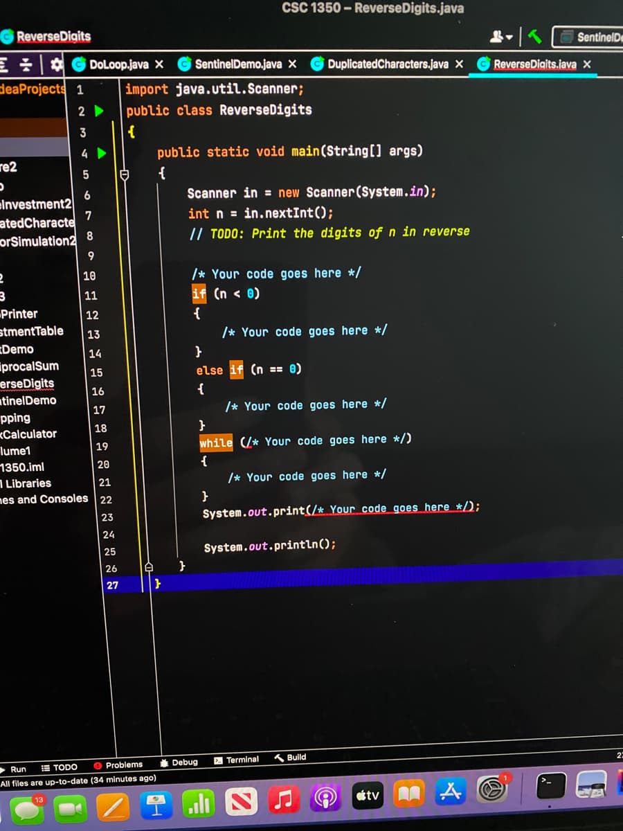 re2
D
ReverseDigits
DoLoop.java X
deaProjects 1 import java.util.Scanner;
public class ReverseDigits
2
3
Investment2
atedCharacte
orSimulation2
2
3
Printer
stment Table
Demo
procalSum
erseDigits
tinelDemo
pping
<Calculator
4
5
6
7
8
9
10
11
12
13
14
15
16
17
18
19
20
lume1
1350.iml
Libraries
21
mes and Consoles 22
23
24
25
26
27
E
A }
}
Run
TODO
Problems
All files are up-to-date (34 minutes ago)
SentinelDemo.java X Duplicated Characters.java X
public static void main(String[] args)
{
CSC 1350-ReverseDigits.java
Scanner in = new Scanner(System.in);
int n = in.nextInt();
// TODO: Print the digits of n in reverse
/* Your code goes here */
(n < 0)
{
Debug
}
else (n == 0)
{
/* Your code goes here */
}
/* Your code goes here */
}
while (/* Your code goes here */)
{
/* Your code goes here */
System.out.print(/* Your code goes here */);
System.out.println();
Terminal
Build
estv A
Sentinel De
Reverse Digits.java X
D
23
