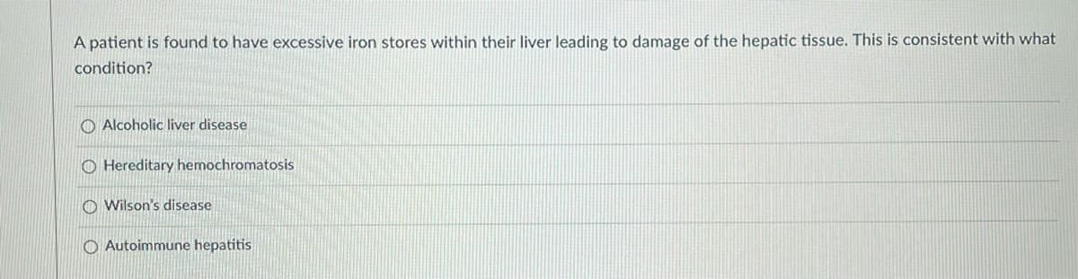A patient is found to have excessive iron stores within their liver leading to damage of the hepatic tissue. This is consistent with what
condition?
O Alcoholic liver disease
O Hereditary hemochromatosis
Wilson's disease
Autoimmune hepatitis
