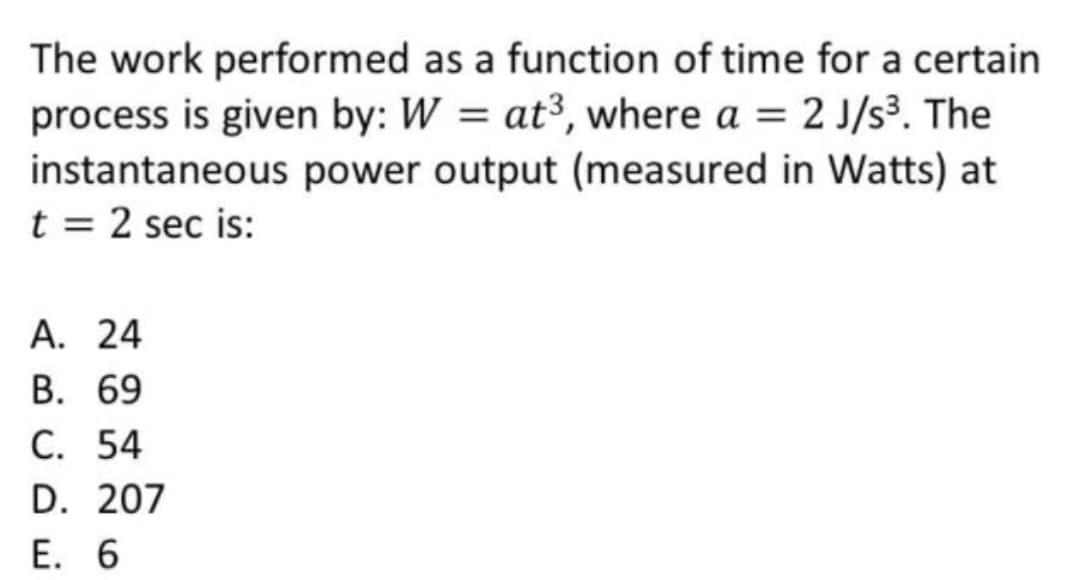 The work performed as a function of time for a certain
process is given by: W = at³, where a = 2 J/s³. The
instantaneous power output (measured in Watts) at
t = 2 sec is:
А. 24
В. 69
С. 54
D. 207
E. 6
