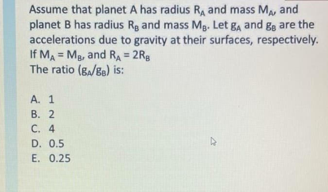 Assume that planet A has radius RA and mass MA
planet B has radius Rg and mass Mg. Let gA and g; are the
accelerations due to gravity at their surfaces, respectively.
If MA = Mg, and RA = 2Rg
The ratio (ga/gB) is:
and
!!
%3D
А. 1
В. 2
C. 4
D. 0.5
E. 0.25
