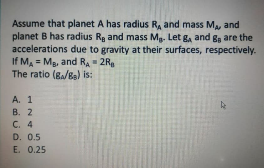 Assume that planet A has radius RA and mass MA, and
planet B has radius Rg and mass Mg. Let gA and gg are the
accelerations due to gravity at their surfaces, respectively.
If MA = MB, and RA = 2Rg
The ratio (ga/g8) is:
%3D
А. 1
В. 2
С. 4
D. 0.5
E. 0.25
