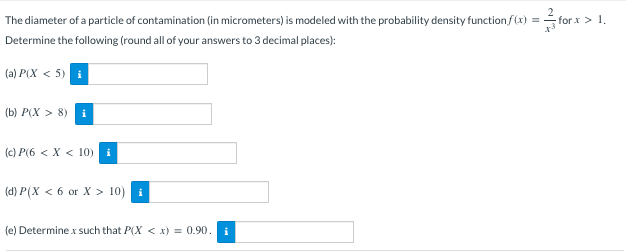 The diameter of a particle of contamination (in micrometers) is modeled with the probability density function f(x) =
for.x > 1.
Determine the following (round all of your answers to 3 decimal places):
(a) P(X < 5) i
(b) P(X> 8) i
(c) P(6 < X < 10) i
(d) P(xX < 6 or X > 10) i
(e) Determine x such that P(X < x) = 0.90. i