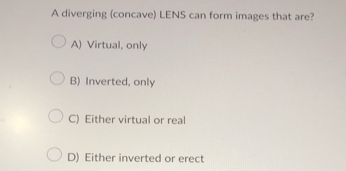 A diverging (concave) LENS can form images that are?
A) Virtual, only
B) Inverted, only
OC) Either virtual or real
D) Either inverted or erect