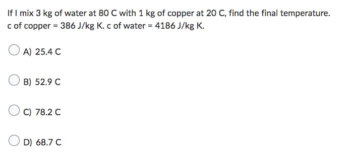 If I mix 3 kg of water at 80 C with 1 kg of copper at 20 C, find the final temperature.
c of copper = 386 J/kg K. c of water = 4186 J/kg K.
A) 25.4 C
B) 52.9 C
C) 78.2 C
D) 68.7 C