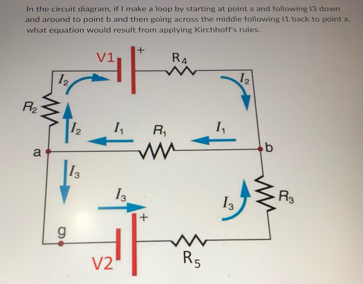 In the circuit diagram, if I make a loop by starting at point a and following 13 down
and around to point b and then going across the middle following 11 back to point a,
what equation would result from applying Kirchhoff's rules.
P1₂
a
12
12
g
13
V1
1₂₁
V2
13.
R4
R₁
ww
+
R5
1₁
13
12
b
R3