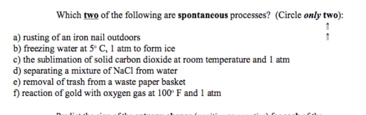 Which two of the following are spontaneous processes? (Circle only two):
a) rusting of an iron nail outdoors
b) freezing water at 5° C, 1 atm to form ice
c) the sublimation of solid carbon dioxide at room temperature and 1 atm
d) separating a mixture of NaCl from water
e) removal of trash from a waste paper basket
f) reaction of gold with oxygen gas at 100° F and 1 atm
