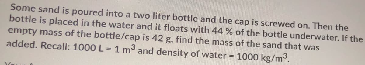 Some sand is poured into a two liter bottle and the cap is screwed on. Then the
bottle is placed in the water and it floats with 44 % of the bottle underwater. If the
empty mass of the bottle/cap is 42 g, find the mass of the sand that was
added. Recall: 1000 L = 1 m and density of water = 1000 kg/m3.
