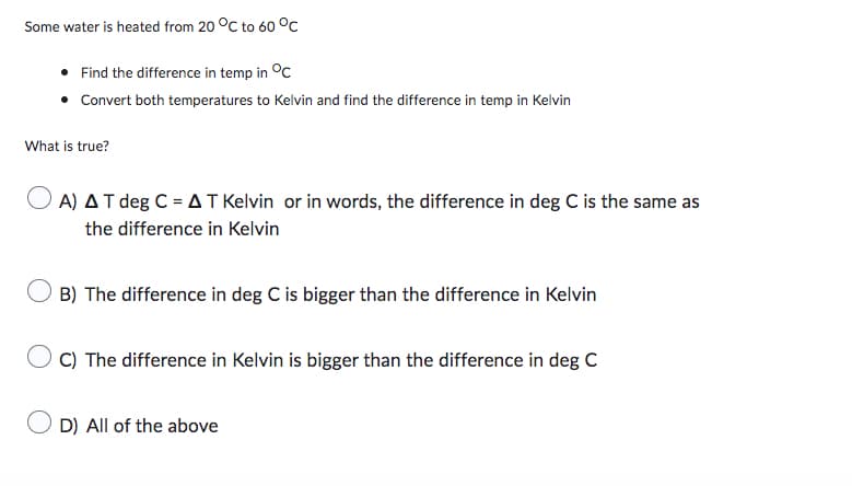 Some water is heated from 20 °C to 60 °C
• Find the difference in temp in °C
Convert both temperatures to Kelvin and find the difference in temp in Kelvin
What is true?
OA) AT deg C = AT Kelvin or in words, the difference in deg C is the same as
the difference in Kelvin
B) The difference in deg C is bigger than the difference in Kelvin
C) The difference in Kelvin is bigger than the difference in deg C
D) All of the above