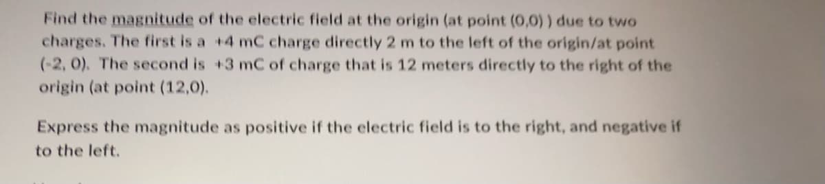 Find the magnitude of the electric field at the origin (at point (0,0)) due to two
charges. The first is a +4 mC charge directly 2 m to the left of the origin/at point
(-2, 0). The second is +3 mC of charge that is 12 meters directly to the right of the
origin (at point (12,0).
Express the magnitude as positive if the electric field is to the right, and negative if
to the left.
