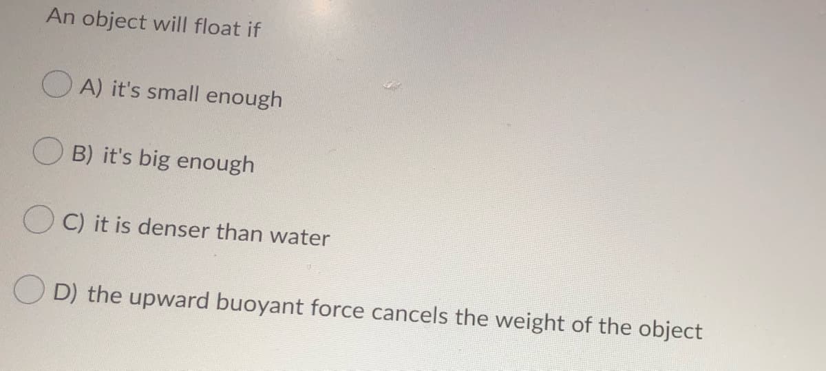 An object will float if
O A) it's small enough
B) it's big enough
C) it is denser than water
O D) the upward buoyant force cancels the weight of the object
