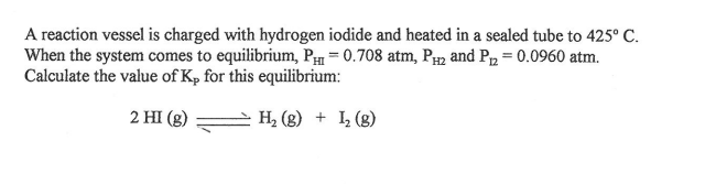 A reaction vessel is charged with hydrogen iodide and heated in a sealed tube to 425° C.
When the system comes to equilibrium, PH = 0.708 atm, P2 and Pp = 0.0960 atm.
Calculate the value of Kp for this equilibrium:
2 HI (g)
H, (g) + L (g)
