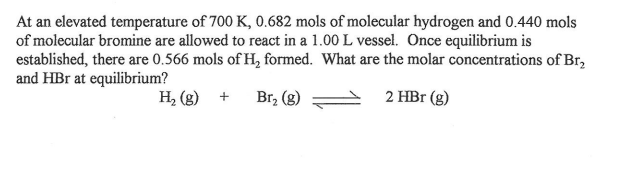 At an elevated temperature of 700 K, 0.682 mols of molecular hydrogen and 0.440 mols
of molecular bromine are allowed to react in a 1.00 L vessel. Once equilibrium is
established, there are 0.566 mols of H, formed. What are the molar concentrations of Br,
and HBr at equilibrium?
H, (g)
Br, (g)
2 HBr (g)
